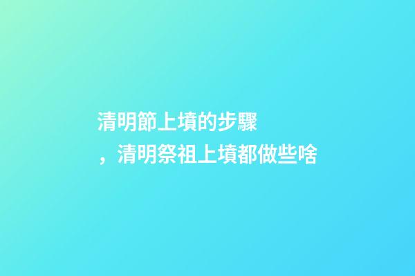 清明節上墳的步驟，清明祭祖上墳都做些啥